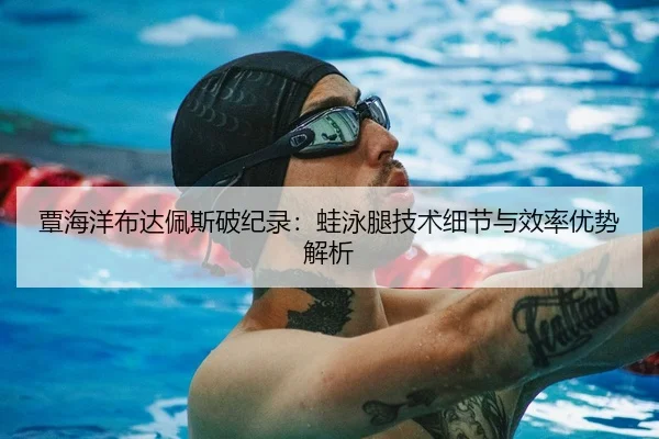 覃海洋布达佩斯破纪录：蛙泳腿技术细节与效率优势解析